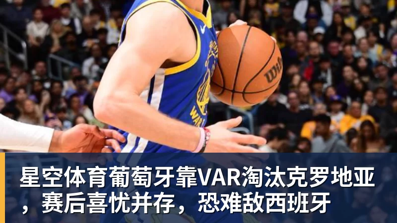星空体育葡萄牙靠VAR淘汰克罗地亚，赛后喜忧并存，恐难敌西班牙