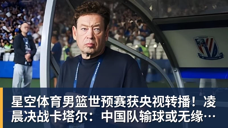 星空体育男篮世预赛获央视转播！凌晨决战卡塔尔：中国队输球或无缘世界杯？