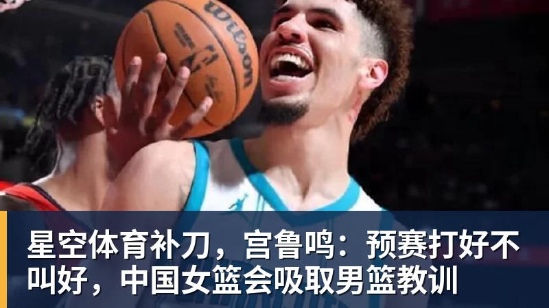 星空体育补刀，宫鲁鸣：预赛打好不叫好，中国女篮会吸取男篮教训
