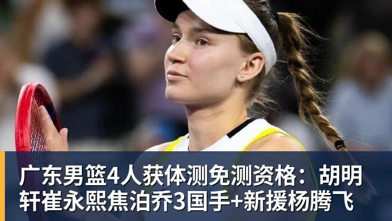 广东男篮4人获体测免测资格：胡明轩崔永熙焦泊乔3国手+新援杨腾飞