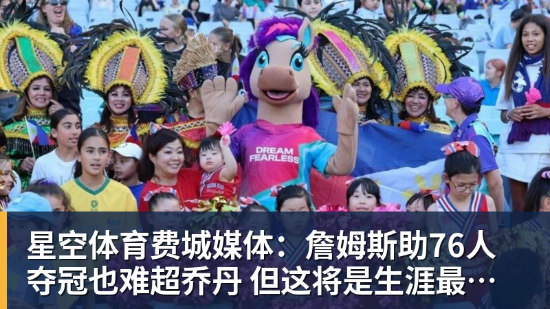 星空体育费城媒体：詹姆斯助76人夺冠也难超乔丹 但这将是生涯最圆满收尾