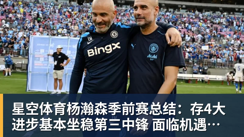 星空体育杨瀚森季前赛总结：存4大进步基本坐稳第三中锋 面临机遇与挑战