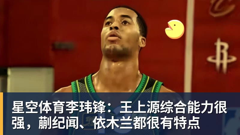 星空体育李玮锋：王上源综合能力很强，蒯纪闻、依木兰都很有特点